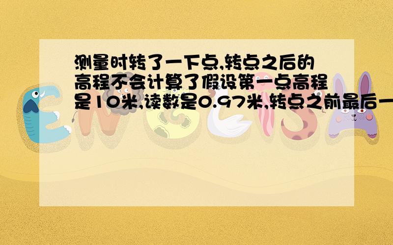 测量时转了一下点,转点之后的高程不会计算了假设第一点高程是10米,读数是0.97米,转点之前最后一个读数是4.7米,转点之后第一个读数是4.34米,请问转点之后的第一个读数高程是多少?怎么计算