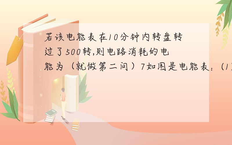 若该电能表在10分钟内转盘转过了500转,则电路消耗的电能为（就做第二问）7如图是电能表：(1)请写出表盘上有关数字的含义.①02860 ：； ②220V：； ⑧5A：； ④10A：； ⑤2500R／kW?h：.(2)若该电