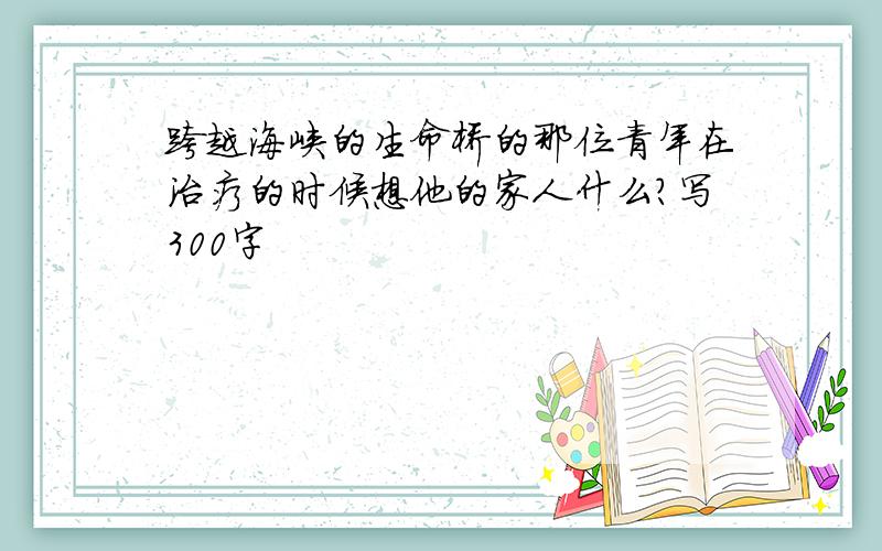 跨越海峡的生命桥的那位青年在治疗的时候想他的家人什么?写300字