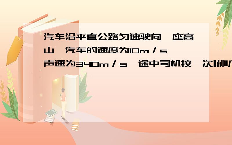 汽车沿平直公路匀速驶向一座高山,汽车的速度为10m／s,声速为340m／s,途中司机按一次喇叭,2秒后司机听到回声,司机按喇叭时汽车距山脚的距离是多少?