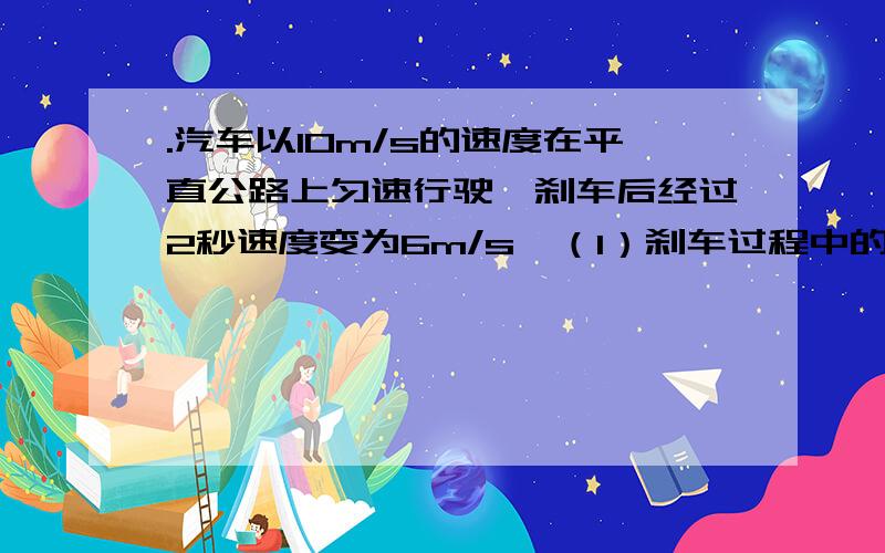 .汽车以10m/s的速度在平直公路上匀速行驶,刹车后经过2秒速度变为6m/s,（1）刹车过程中的加速度；（2）刹车后6秒内前进的位移.