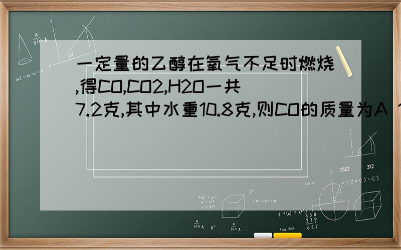 一定量的乙醇在氧气不足时燃烧,得CO,CO2,H2O一共7.2克,其中水重10.8克,则CO的质量为A 1.4克 B 2.2克 C 4.4克 D在2.2克与4.4克之间是27.2...失误...