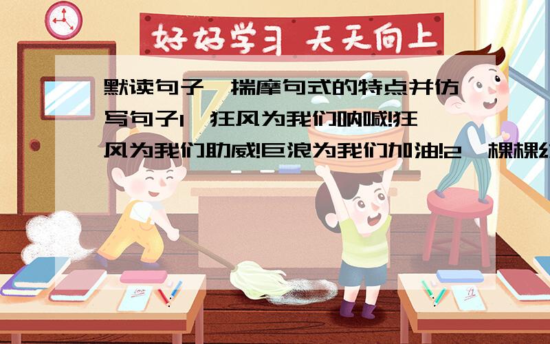 默读句子,揣摩句式的特点并仿写句子1、狂风为我们呐喊!狂风为我们助威!巨浪为我们加油!2、棵棵幼苗尽情地吮吸着汩汩流来的甘泉.3、在翠绿欲滴的茶树丛中,不时传来姑娘们银铃般的欢笑