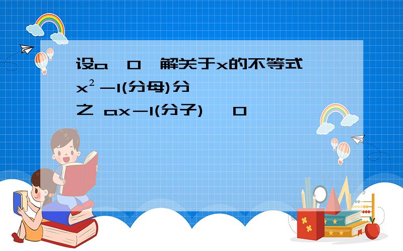 设a＞0,解关于x的不等式 x²－1(分母)分之 ax－1(分子) ＞0