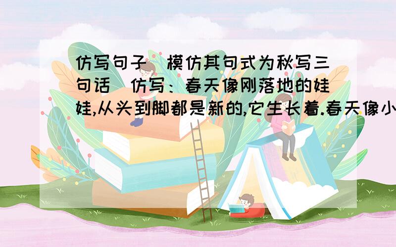 仿写句子（模仿其句式为秋写三句话）仿写：春天像刚落地的娃娃,从头到脚都是新的,它生长着.春天像小姑娘,花枝招展的,笑着,走着.春天像健壮的青年,有铁一般的胳膊和腰脚,领着我们上前