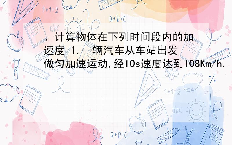 、计算物体在下列时间段内的加速度 1.一辆汽车从车站出发做匀加速运动,经10s速度达到108Km/h.