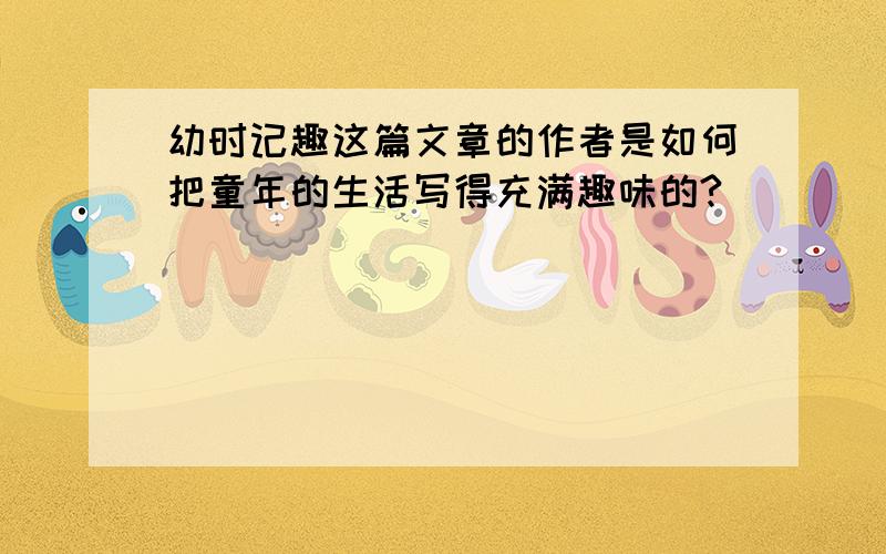 幼时记趣这篇文章的作者是如何把童年的生活写得充满趣味的?