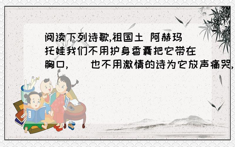 阅读下列诗歌,祖国土 阿赫玛托娃我们不用护身香囊把它带在胸口,　　也不用激情的诗为它放声痛哭,　　它不给我们苦味的梦增添苦楚,　　它也不像是上帝许给的天国乐土.　　我们心中不