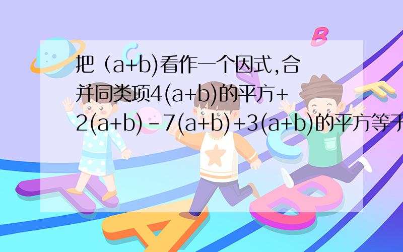 把（a+b)看作一个因式,合并同类项4(a+b)的平方+2(a+b)-7(a+b)+3(a+b)的平方等于几