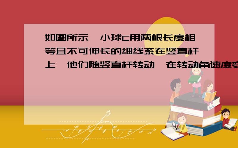 如图所示,小球C用两根长度相等且不可伸长的细线系在竖直杆上,他们随竖直杆转动,在转动角速度变化时,下列正确的是（我要每个答案都要解释为什么是对或错）A,只有角速度超过某一值时,