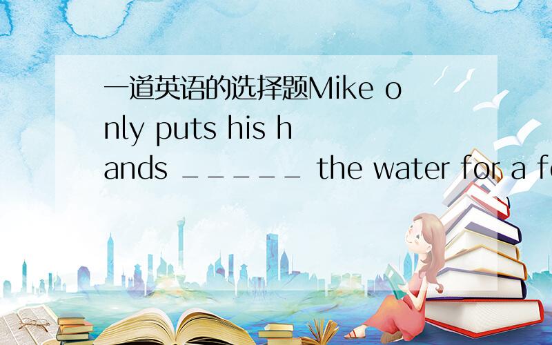 一道英语的选择题Mike only puts his hands _____ the water for a few seconds.A.under B.in C.of D.behind