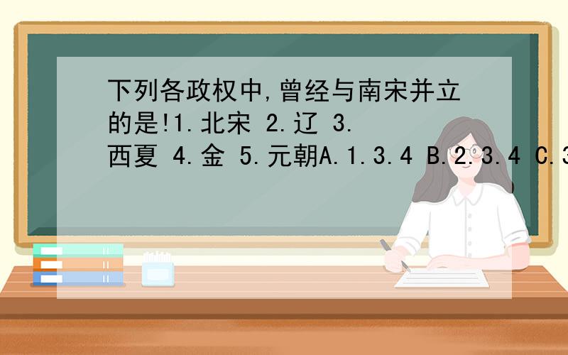 下列各政权中,曾经与南宋并立的是!1.北宋 2.辽 3.西夏 4.金 5.元朝A.1.3.4 B.2.3.4 C.3.4.5 D.2.3.5