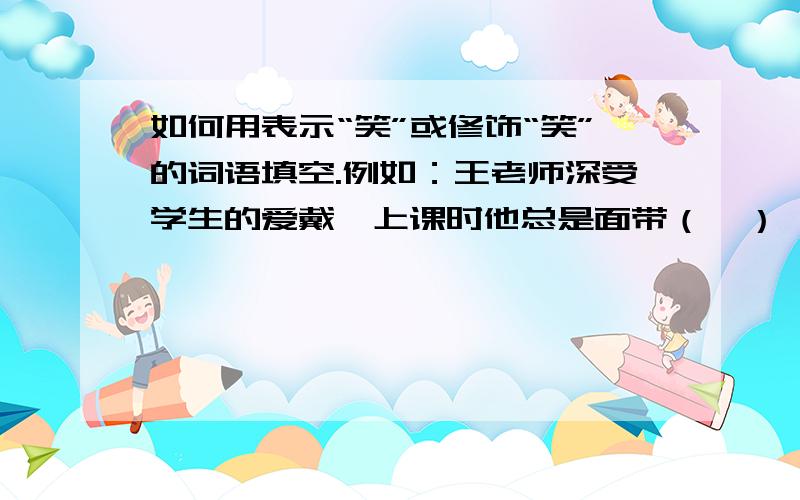 如何用表示“笑”或修饰“笑”的词语填空.例如：王老师深受学生的爱戴,上课时他总是面带（  ）,即使同学们回答错了,他也从不（  ）他们.他幽默风趣,总是逗得大家（  ）,有的笑得（  ）,