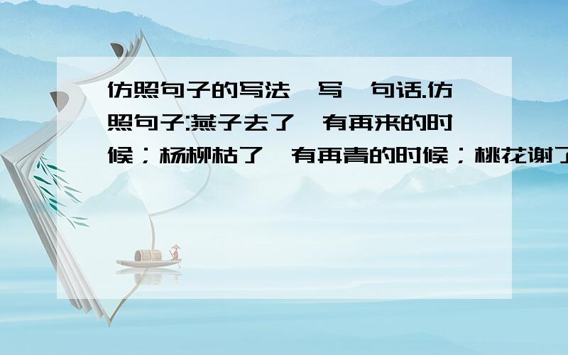 仿照句子的写法,写一句话.仿照句子:燕子去了,有再来的时候；杨柳枯了,有再青的时候；桃花谢了,有再开的时候.照上面这句话仿写一句话.