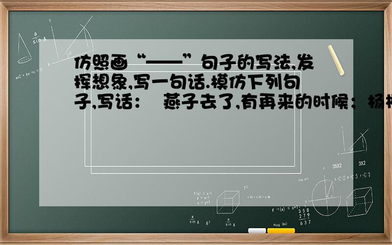 仿照画“——”句子的写法,发挥想象,写一句话.模仿下列句子,写话：  燕子去了,有再来的时候；杨柳枯了,有再青的时候；桃花谢了,有再开的时候.