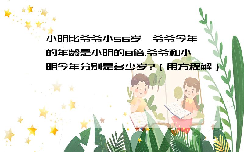 小明比爷爷小56岁,爷爷今年的年龄是小明的8倍.爷爷和小明今年分别是多少岁?（用方程解）