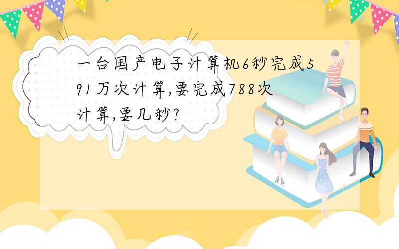 一台国产电子计算机6秒完成591万次计算,要完成788次计算,要几秒?