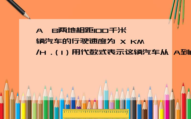 A,B两地相距100千米,一辆汽车的行驶速度为 X KM/H .（1）用代数式表示这辆汽车从 A到B地需行走的时间.（2）如果速度增加10KM/H 则从A到B需多少时间.赠加后比原来早到多少时间分别用代数式表