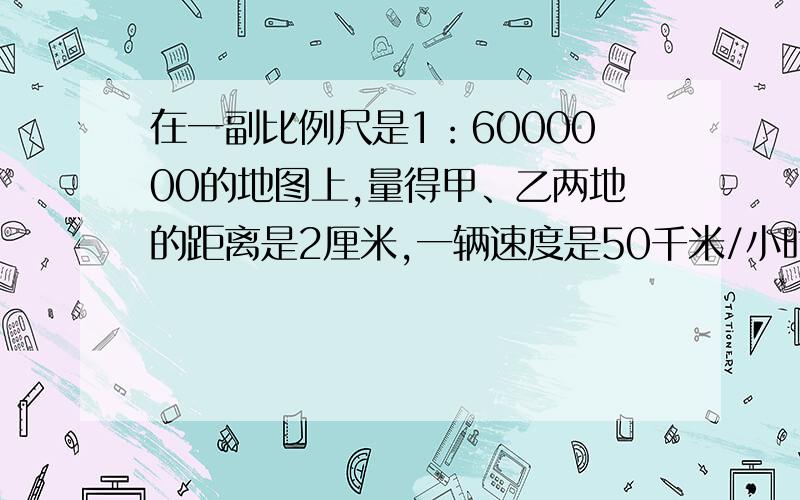 在一副比例尺是1：6000000的地图上,量得甲、乙两地的距离是2厘米,一辆速度是50千米/小时的汽车上午8：30一辆速度是50千米/小时的汽车上午8：30从甲地出发,中午11：00能到达乙地吗?