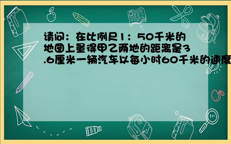 请问：在比例尺1：50千米的地图上量得甲乙两地的距离是3.6厘米一辆汽车以每小时60千米的速度从甲城开往乙城需要多少小时?