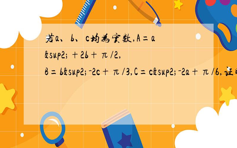 若a、b、c均为实数,A=a²+2b+π/2,B=b²-2c+π/3,C=c²-2a+π/6,证明：A、B、C中至少一个若a、b、c均为实数,A=a²+2b+π/2,B=b²-2c+π/3,C=c²-2a+π/6,证明：A、B、C中至少一个的值大于0.打错了，