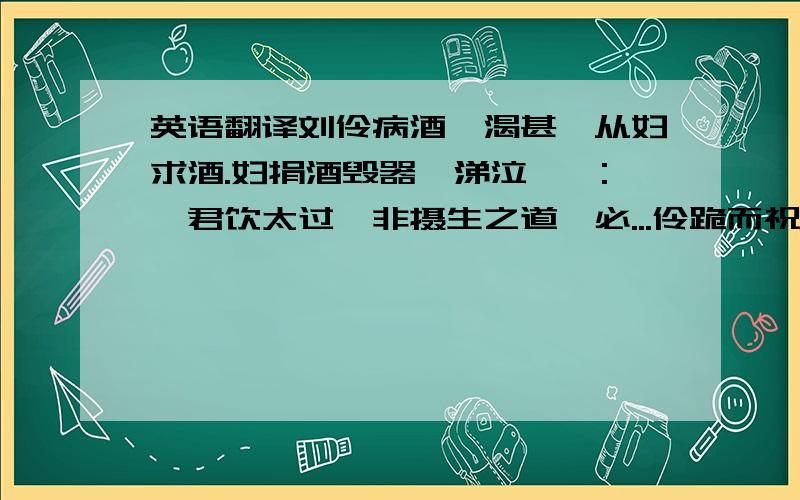 英语翻译刘伶病酒,渴甚,从妇求酒.妇捐酒毁器,涕泣谏曰:「君饮太过,非摄生之道,必...伶跪而祝曰:「天生刘伶,以酒为名,一饮一斛,五斗解酲.妇人之言,慎不可听!」便引酒进肉,隗然已醉矣