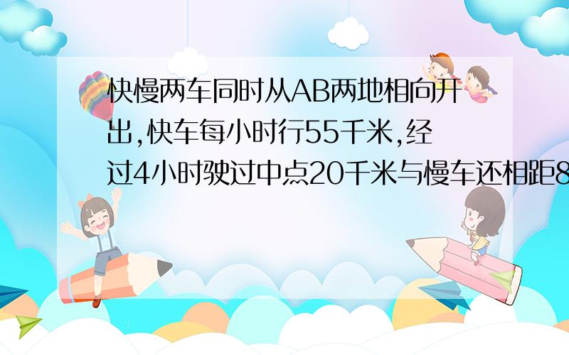 快慢两车同时从AB两地相向开出,快车每小时行55千米,经过4小时驶过中点20千米与慢车还相距8千米.慢车每小时行多少千米