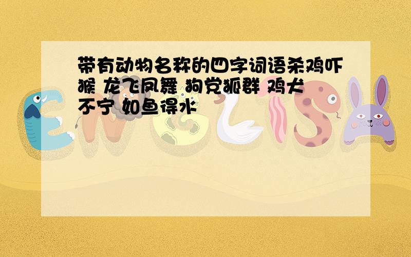 带有动物名称的四字词语杀鸡吓猴 龙飞凤舞 狗党狐群 鸡犬不宁 如鱼得水