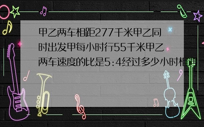 甲乙两车相距277千米甲乙同时出发甲每小时行55千米甲乙两车速度的比是5:4经过多少小时相遇