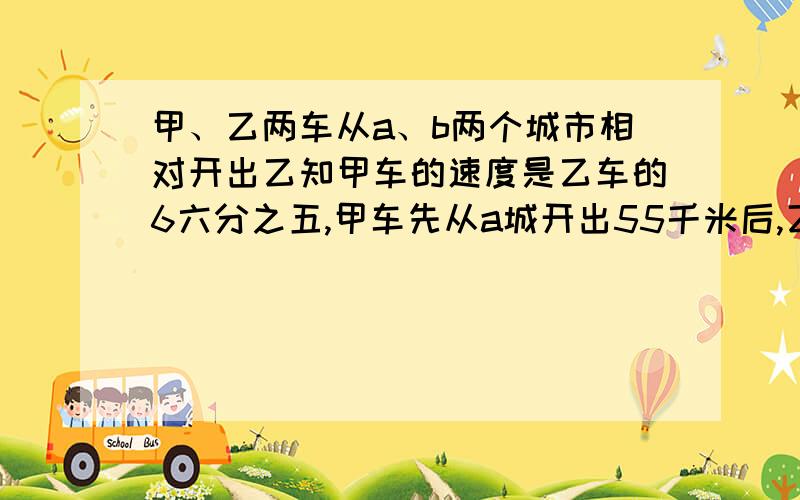 甲、乙两车从a、b两个城市相对开出乙知甲车的速度是乙车的6六分之五,甲车先从a城开出55千米后,乙车从b城出发,两车相遇时,甲车比乙车多行30千米.ab两城相距多少千米?