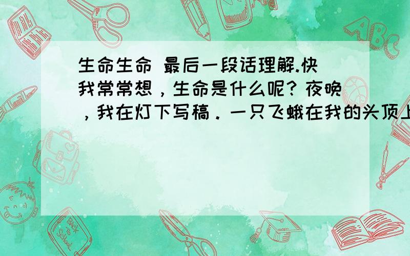 生命生命 最后一段话理解.快我常常想，生命是什么呢？夜晚，我在灯下写稿。一只飞蛾在我的头顶上不停地飞来飞去，骚扰着我，趁它停下的时候，我一伸手捉住了它，只要我的手指稍一