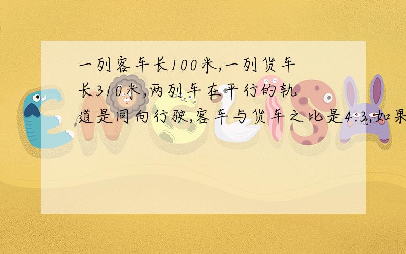 一列客车长100米,一列货车长310米,两列车在平行的轨道是同向行驶,客车与货车之比是4:3,如果客车从后面赶上上货车,从车头赶上到车尾超过时间为120秒,求两列火车的速度.