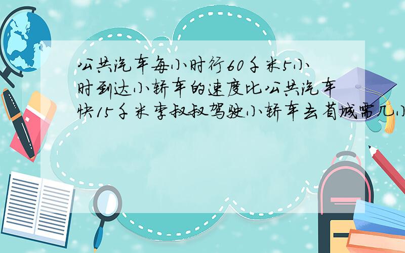 公共汽车每小时行60千米5小时到达小轿车的速度比公共汽车快15千米李叔叔驾驶小轿车去省城需几小时到达用比例解