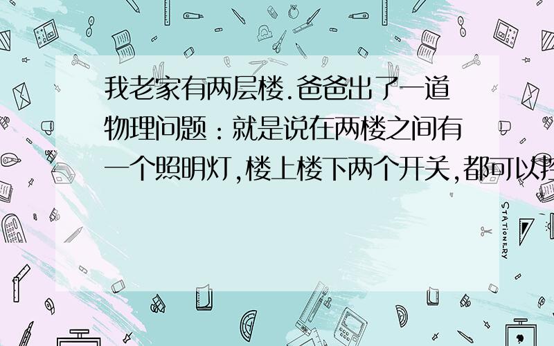 我老家有两层楼.爸爸出了一道物理问题：就是说在两楼之间有一个照明灯,楼上楼下两个开关,都可以控制这盏灯,并且两个开关毫不相干.请设置电路图!