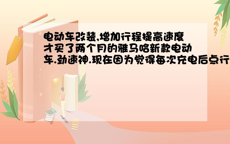 电动车改装,增加行程提高速度才买了两个月的雅马哈新款电动车.劲速神.现在因为觉得每次充电后点行程不够用（30公里左右）.上坡力量和时速(35KM)都不够好.想改装后,历程能到60左右.时速