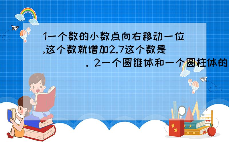 1一个数的小数点向右移动一位,这个数就增加2.7这个数是(    ). 2一个圆锥体和一个圆柱体的底面半径相等,体积之比是3：1,他们的高的比是 （　）, ３两袋米一共重１６８千克,从第一袋米中取