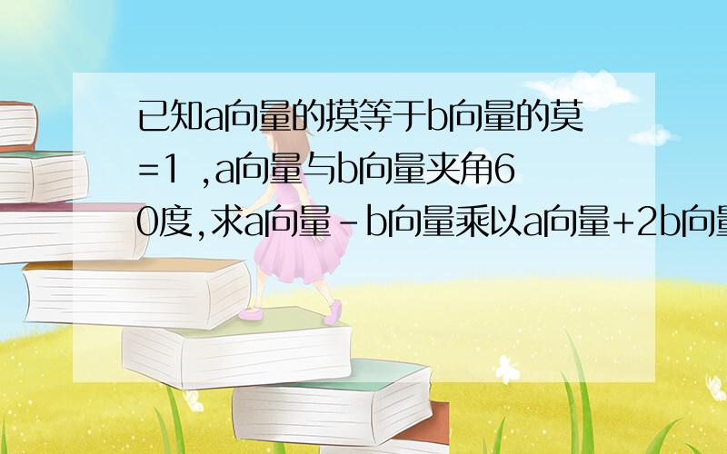 已知a向量的摸等于b向量的莫=1 ,a向量与b向量夹角60度,求a向量-b向量乘以a向量+2b向量的值