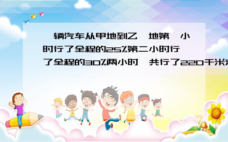 一辆汽车从甲地到乙,地第一小时行了全程的25%第二小时行了全程的30%两小时一共行了220千米求甲乙长多少一辆汽车从甲地到乙地,第一小时行了全程的25%第二小时行了全程的30%,两小时一共行