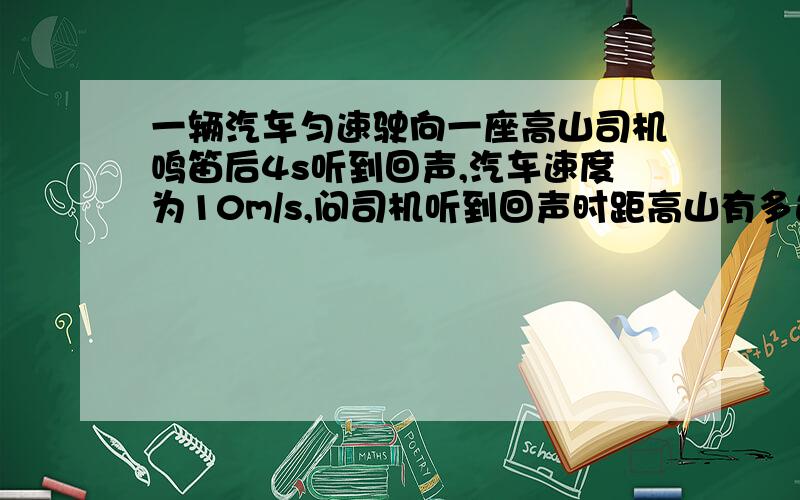 一辆汽车匀速驶向一座高山司机鸣笛后4s听到回声,汽车速度为10m/s,问司机听到回声时距高山有多远最好把格式写上