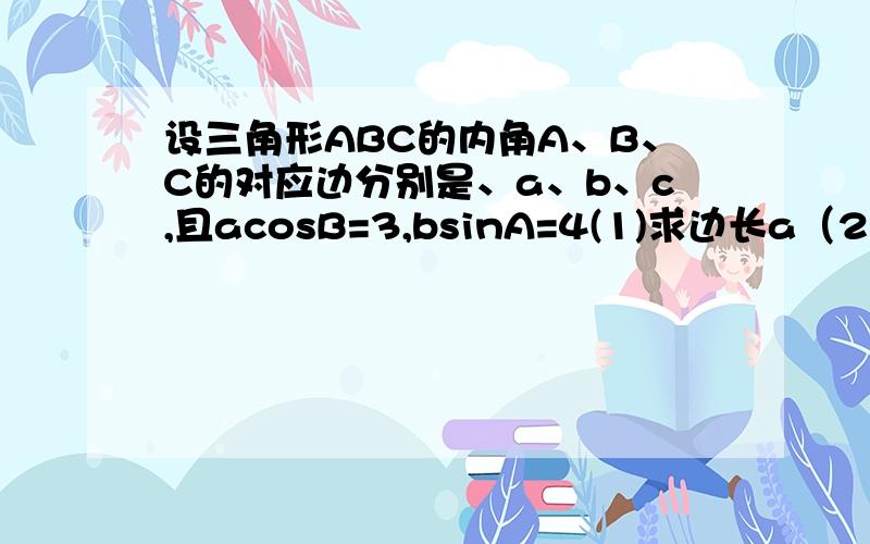 设三角形ABC的内角A、B、C的对应边分别是、a、b、c,且acosB=3,bsinA=4(1)求边长a（2）若三角形的面积S为10,求三角形的周长l