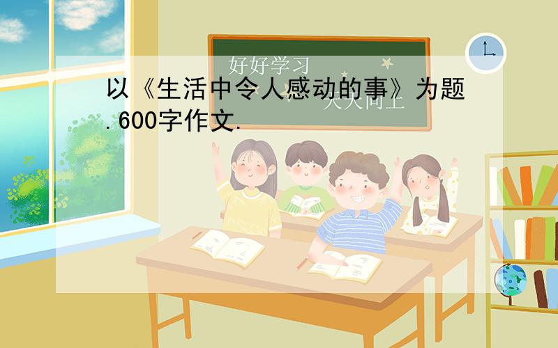 以《生活中令人感动的事》为题.600字作文.