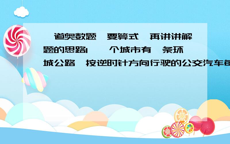 一道奥数题,要算式,再讲讲解题的思路1、一个城市有一条环城公路,按逆时针方向行驶的公交汽车每隔10分从东站发出一辆,陈司机驾驶的一辆货车用与公交汽车同样的速度按顺时针方向行驶在