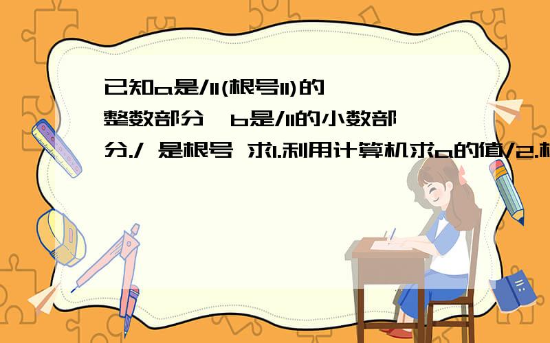 已知a是/11(根号11)的整数部分,b是/11的小数部分./ 是根号 求1.利用计算机求a的值/2.根据(1)中求得的a值,求b的值(用a的值/11来表示).3.利用求的a.b值,求|a-b|的值.