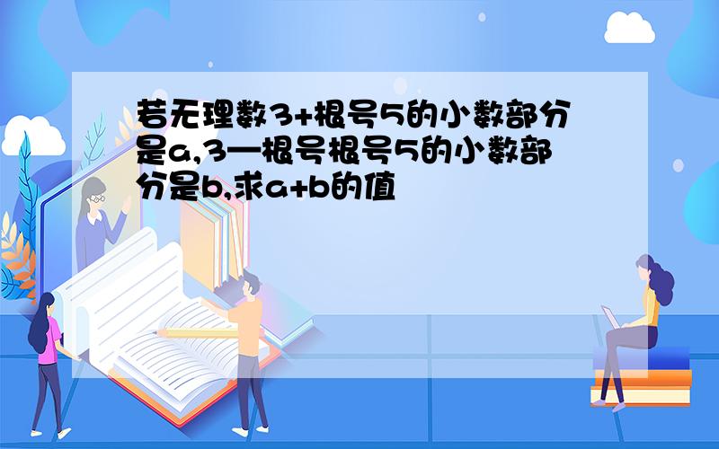 若无理数3+根号5的小数部分是a,3—根号根号5的小数部分是b,求a+b的值