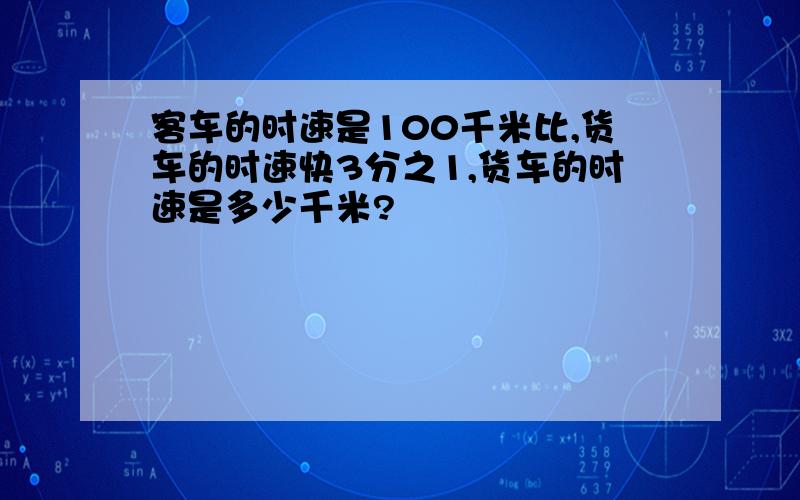 客车的时速是100千米比,货车的时速快3分之1,货车的时速是多少千米?