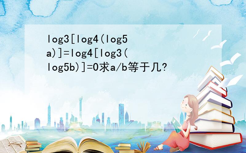log3[log4(log5a)]=log4[log3(log5b)]=0求a/b等于几?
