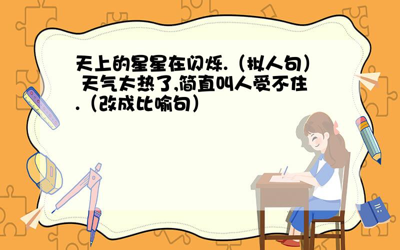 天上的星星在闪烁.（拟人句） 天气太热了,简直叫人受不住.（改成比喻句）