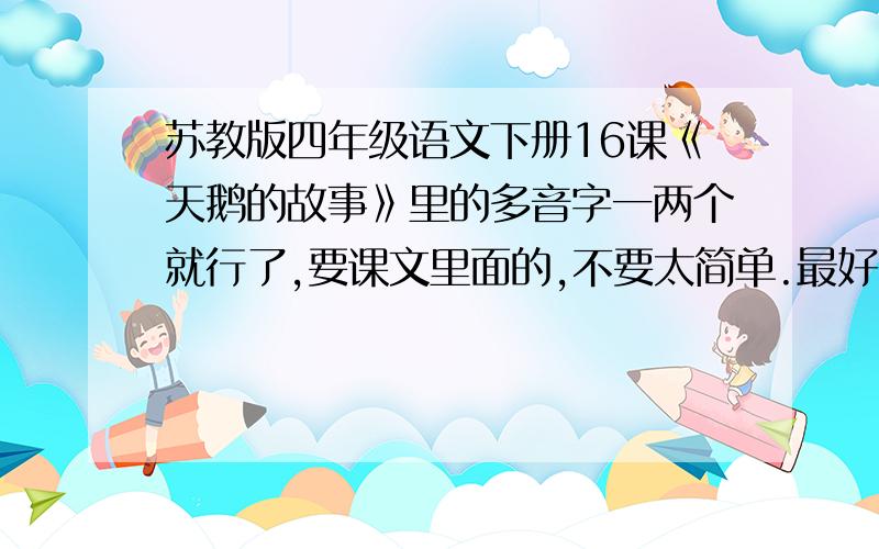 苏教版四年级语文下册16课《天鹅的故事》里的多音字一两个就行了,要课文里面的,不要太简单.最好组词。