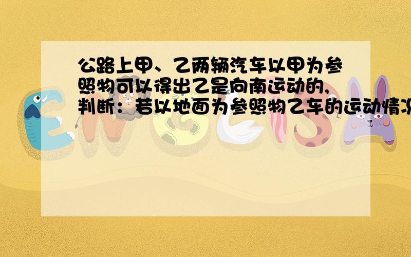 公路上甲、乙两辆汽车以甲为参照物可以得出乙是向南运动的,判断：若以地面为参照物乙车的运动情况是A.向南运动 B.向北运动 C.静止不动 D.以上三种情况都有可能