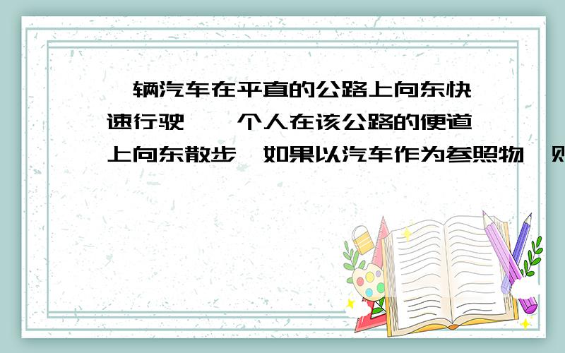 一辆汽车在平直的公路上向东快速行驶,一个人在该公路的便道上向东散步,如果以汽车作为参照物,则人A.向西运动 B.向东运动 C,静止不动 D.无法确定